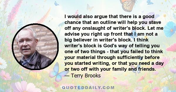 I would also argue that there is a good chance that an outline will help you stave off any onslaught of writer's block. Let me advise you right up front that I am not a big believer in writer's block. I think writer's