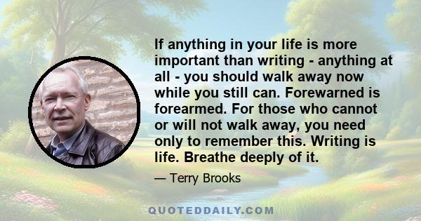 If anything in your life is more important than writing - anything at all - you should walk away now while you still can. Forewarned is forearmed. For those who cannot or will not walk away, you need only to remember