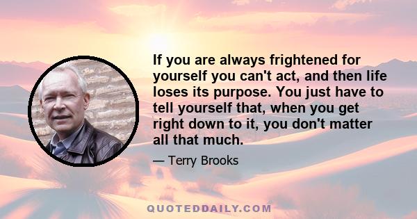 If you are always frightened for yourself you can't act, and then life loses its purpose. You just have to tell yourself that, when you get right down to it, you don't matter all that much.