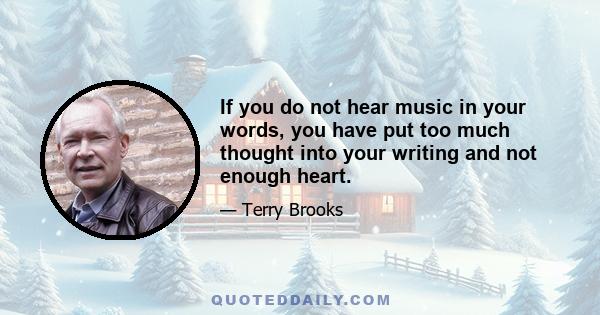 If you do not hear music in your words, you have put too much thought into your writing and not enough heart.