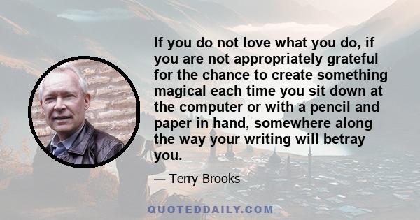 If you do not love what you do, if you are not appropriately grateful for the chance to create something magical each time you sit down at the computer or with a pencil and paper in hand, somewhere along the way your