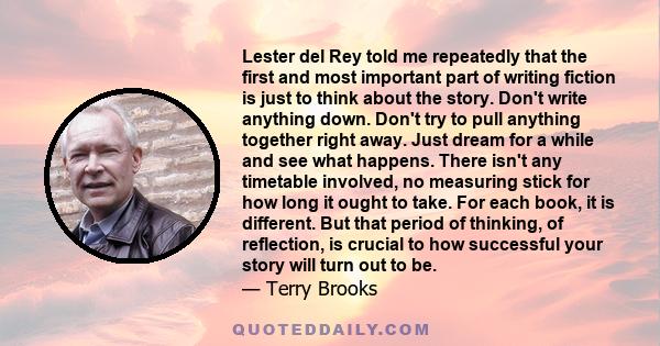 Lester del Rey told me repeatedly that the first and most important part of writing fiction is just to think about the story. Don't write anything down. Don't try to pull anything together right away. Just dream for a