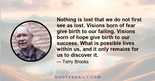 Nothing is lost that we do not first see as lost. Visions born of fear give birth to our failing. Visions born of hope give birth to our success. What is possible lives within us, and it only remains for us to discover