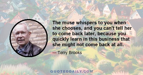 The muse whispers to you when she chooses, and you can't tell her to come back later, because you quickly learn in this business that she might not come back at all.