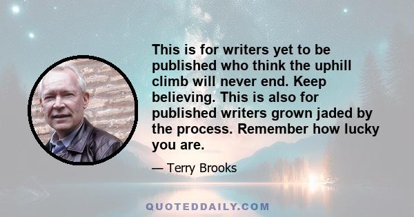 This is for writers yet to be published who think the uphill climb will never end. Keep believing. This is also for published writers grown jaded by the process. Remember how lucky you are.