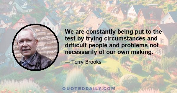 We are constantly being put to the test by trying circumstances and difficult people and problems not necessarily of our own making.