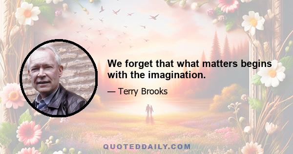 We forget that what matters begins with the imagination.