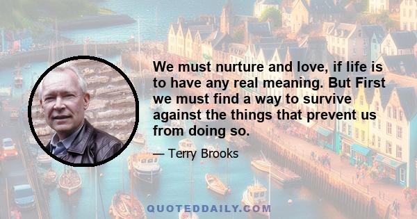 We must nurture and love, if life is to have any real meaning. But First we must find a way to survive against the things that prevent us from doing so.