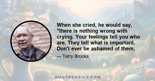 When she cried, he would say, there is nothing wrong with crying. Your feelings tell you who are. They tell what is important. Don't ever be ashamed of them.