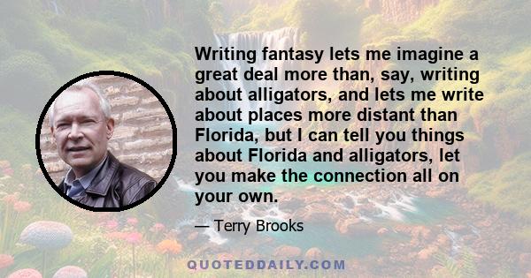 Writing fantasy lets me imagine a great deal more than, say, writing about alligators, and lets me write about places more distant than Florida, but I can tell you things about Florida and alligators, let you make the