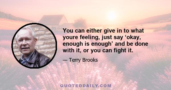 You can either give in to what youre feeling, just say ‘okay, enough is enough’ and be done with it, or you can fight it.