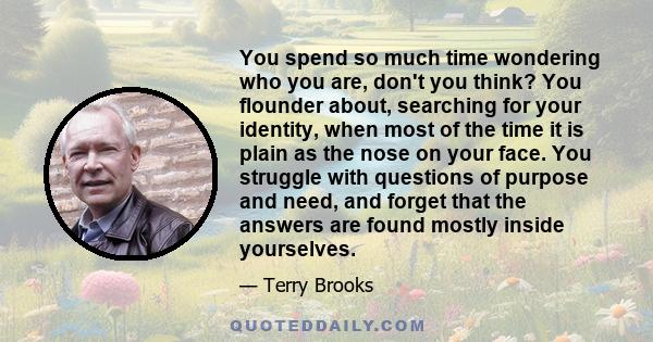 You spend so much time wondering who you are, don't you think? You flounder about, searching for your identity, when most of the time it is plain as the nose on your face. You struggle with questions of purpose and