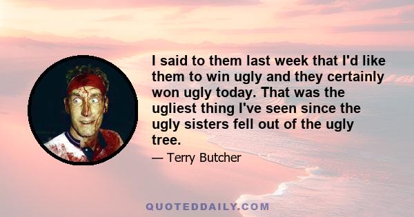 I said to them last week that I'd like them to win ugly and they certainly won ugly today. That was the ugliest thing I've seen since the ugly sisters fell out of the ugly tree.