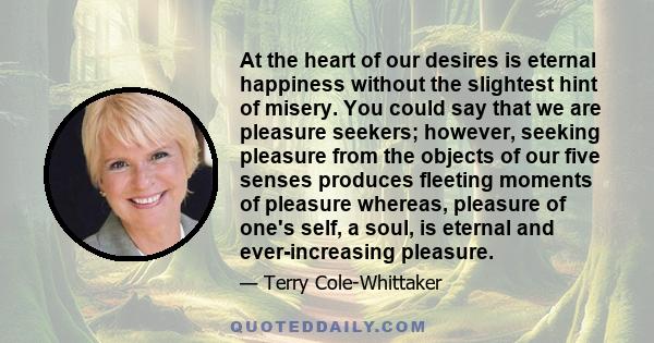 At the heart of our desires is eternal happiness without the slightest hint of misery. You could say that we are pleasure seekers; however, seeking pleasure from the objects of our five senses produces fleeting moments