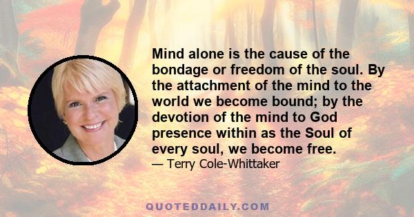 Mind alone is the cause of the bondage or freedom of the soul. By the attachment of the mind to the world we become bound; by the devotion of the mind to God presence within as the Soul of every soul, we become free.