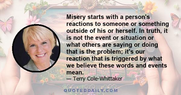 Misery starts with a person's reactions to someone or something outside of his or herself. In truth, it is not the event or situation or what others are saying or doing that is the problem; it's our reaction that is