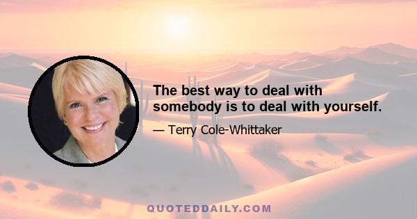 The best way to deal with somebody is to deal with yourself.