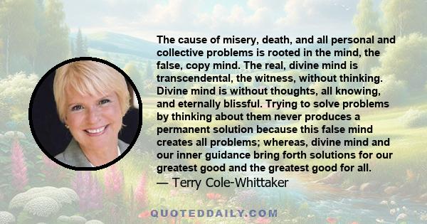 The cause of misery, death, and all personal and collective problems is rooted in the mind, the false, copy mind. The real, divine mind is transcendental, the witness, without thinking. Divine mind is without thoughts,