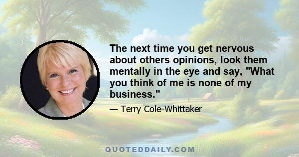 The next time you get nervous about others opinions, look them mentally in the eye and say, What you think of me is none of my business.