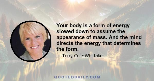 Your body is a form of energy slowed down to assume the appearance of mass. And the mind directs the energy that determines the form.