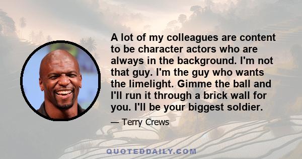 A lot of my colleagues are content to be character actors who are always in the background. I'm not that guy. I'm the guy who wants the limelight. Gimme the ball and I'll run it through a brick wall for you. I'll be