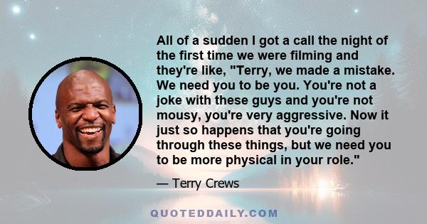 All of a sudden I got a call the night of the first time we were filming and they're like, Terry, we made a mistake. We need you to be you. You're not a joke with these guys and you're not mousy, you're very aggressive. 