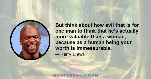 But think about how evil that is for one man to think that he's actually more valuable than a woman, because as a human being your worth is immeasurable.