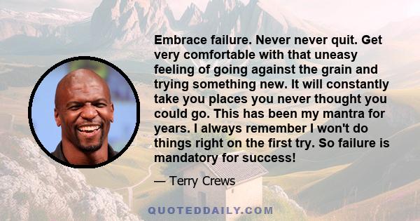 Embrace failure. Never never quit. Get very comfortable with that uneasy feeling of going against the grain and trying something new. It will constantly take you places you never thought you could go. This has been my