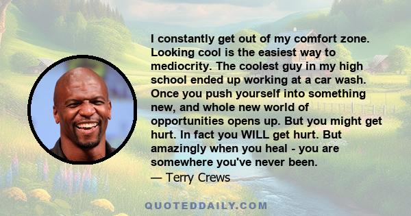 I constantly get out of my comfort zone. Looking cool is the easiest way to mediocrity. The coolest guy in my high school ended up working at a car wash. Once you push yourself into something new, and whole new world of 