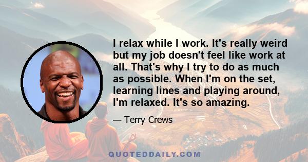 I relax while I work. It's really weird but my job doesn't feel like work at all. That's why I try to do as much as possible. When I'm on the set, learning lines and playing around, I'm relaxed. It's so amazing.