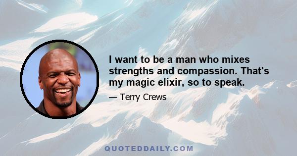 I want to be a man who mixes strengths and compassion. That's my magic elixir, so to speak.