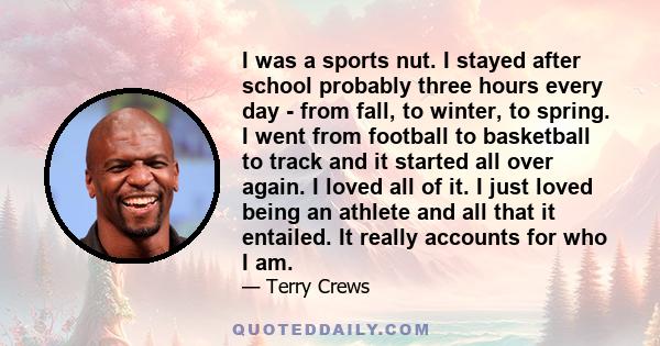 I was a sports nut. I stayed after school probably three hours every day - from fall, to winter, to spring. I went from football to basketball to track and it started all over again. I loved all of it. I just loved