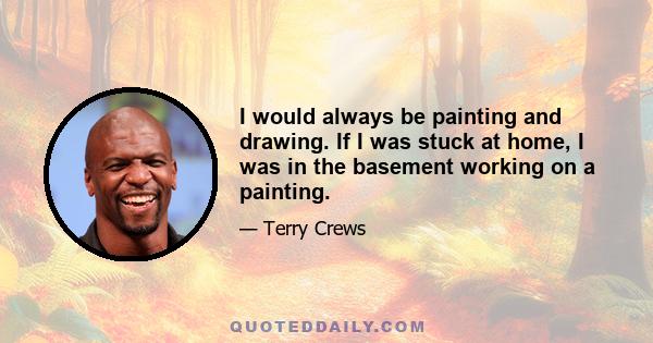 I would always be painting and drawing. If I was stuck at home, I was in the basement working on a painting.