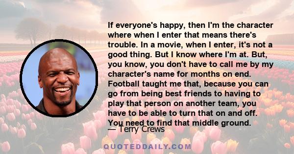 If everyone's happy, then I'm the character where when I enter that means there's trouble. In a movie, when I enter, it's not a good thing. But I know where I'm at. But, you know, you don't have to call me by my