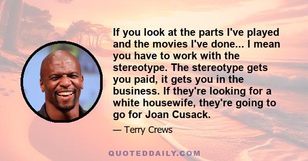 If you look at the parts I've played and the movies I've done... I mean you have to work with the stereotype. The stereotype gets you paid, it gets you in the business. If they're looking for a white housewife, they're