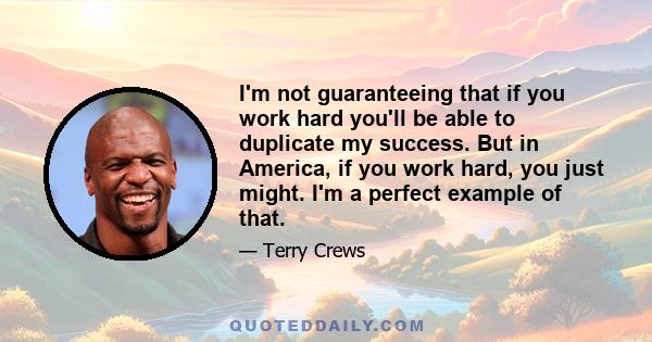 I'm not guaranteeing that if you work hard you'll be able to duplicate my success. But in America, if you work hard, you just might. I'm a perfect example of that.