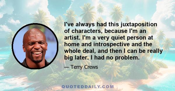 I've always had this juxtaposition of characters, because I'm an artist. I'm a very quiet person at home and introspective and the whole deal, and then I can be really big later. I had no problem.