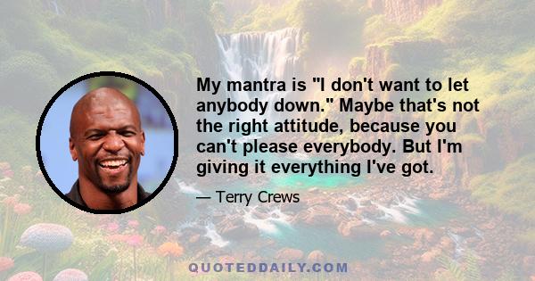 My mantra is I don't want to let anybody down. Maybe that's not the right attitude, because you can't please everybody. But I'm giving it everything I've got.