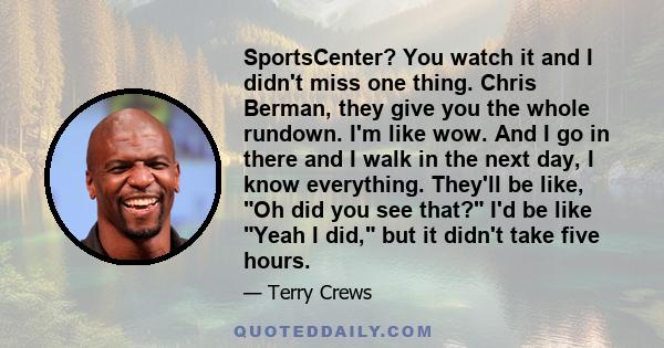 SportsCenter? You watch it and I didn't miss one thing. Chris Berman, they give you the whole rundown. I'm like wow. And I go in there and I walk in the next day, I know everything. They'll be like, Oh did you see that? 