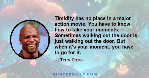 Timidity has no place in a major action movie. You have to know how to take your moments. Sometimes walking out the door is just walking out the door. But when it's your moment, you have to go for it.