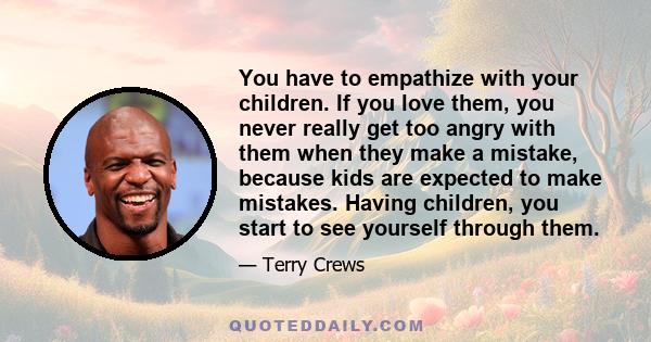 You have to empathize with your children. If you love them, you never really get too angry with them when they make a mistake, because kids are expected to make mistakes. Having children, you start to see yourself