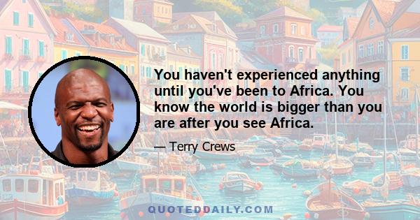 You haven't experienced anything until you've been to Africa. You know the world is bigger than you are after you see Africa.