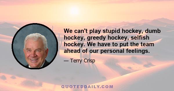 We can't play stupid hockey, dumb hockey, greedy hockey, selfish hockey. We have to put the team ahead of our personal feelings.