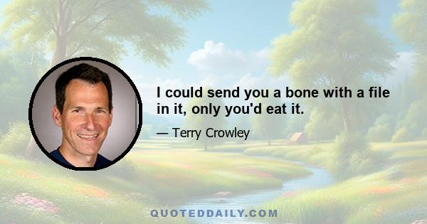 I could send you a bone with a file in it, only you'd eat it.