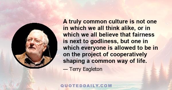 A truly common culture is not one in which we all think alike, or in which we all believe that fairness is next to godliness, but one in which everyone is allowed to be in on the project of cooperatively shaping a