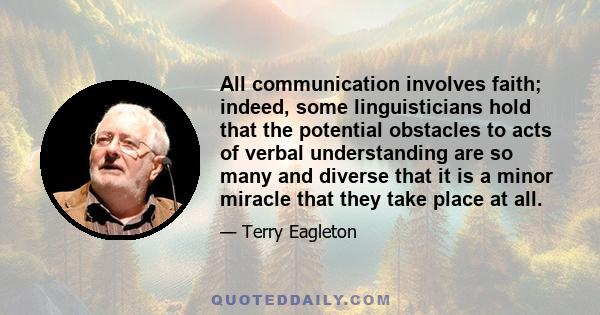 All communication involves faith; indeed, some linguisticians hold that the potential obstacles to acts of verbal understanding are so many and diverse that it is a minor miracle that they take place at all.