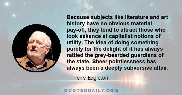 Because subjects like literature and art history have no obvious material pay-off, they tend to attract those who look askance at capitalist notions of utility. The idea of doing something purely for the delight of it