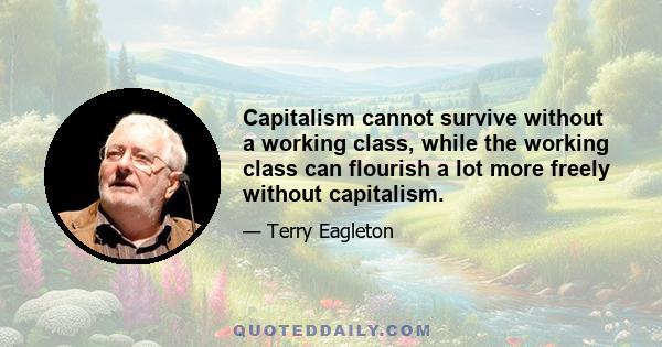 Capitalism cannot survive without a working class, while the working class can flourish a lot more freely without capitalism.