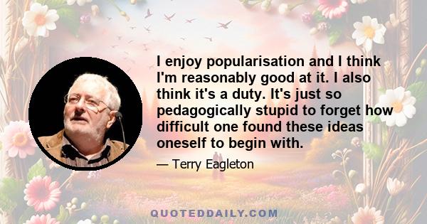 I enjoy popularisation and I think I'm reasonably good at it. I also think it's a duty. It's just so pedagogically stupid to forget how difficult one found these ideas oneself to begin with.