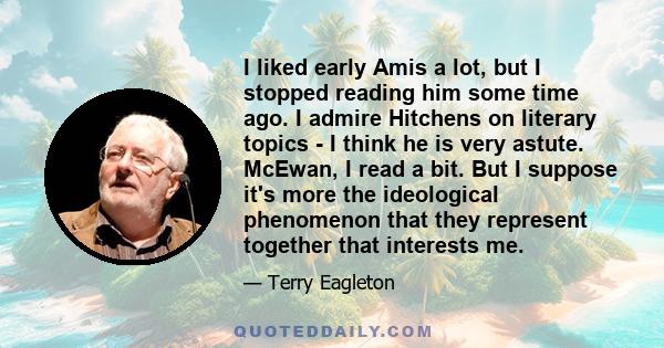 I liked early Amis a lot, but I stopped reading him some time ago. I admire Hitchens on literary topics - I think he is very astute. McEwan, I read a bit. But I suppose it's more the ideological phenomenon that they